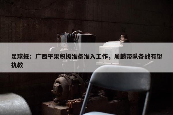 足球报：广西平果积极准备准入工作，周麟带队备战有望执教