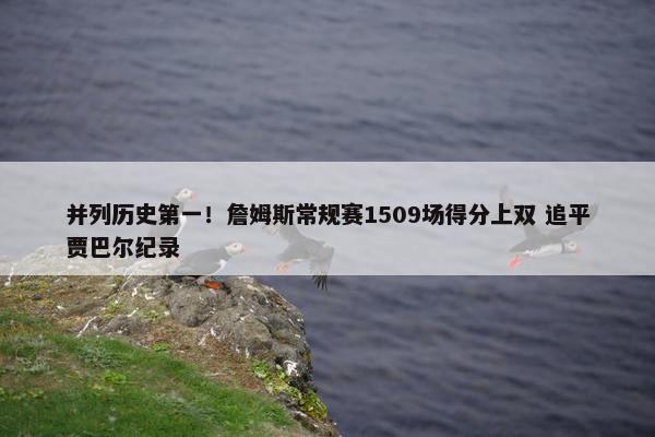 并列历史第一！詹姆斯常规赛1509场得分上双 追平贾巴尔纪录