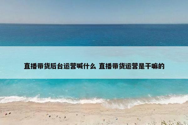 直播带货后台运营喊什么 直播带货运营是干嘛的