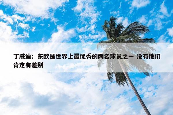 丁威迪：东欧是世界上最优秀的两名球员之一 没有他们肯定有差别