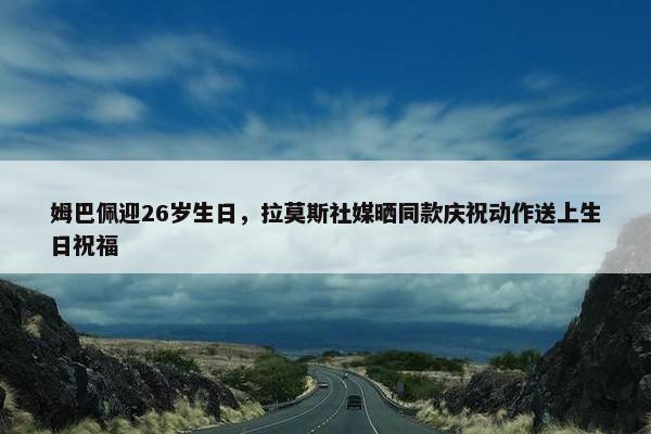 姆巴佩迎26岁生日，拉莫斯社媒晒同款庆祝动作送上生日祝福