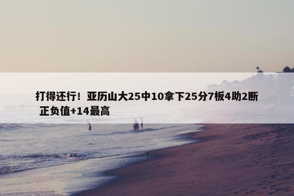 打得还行！亚历山大25中10拿下25分7板4助2断 正负值+14最高