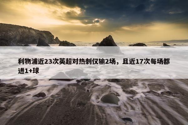 利物浦近23次英超对热刺仅输2场，且近17次每场都进1+球