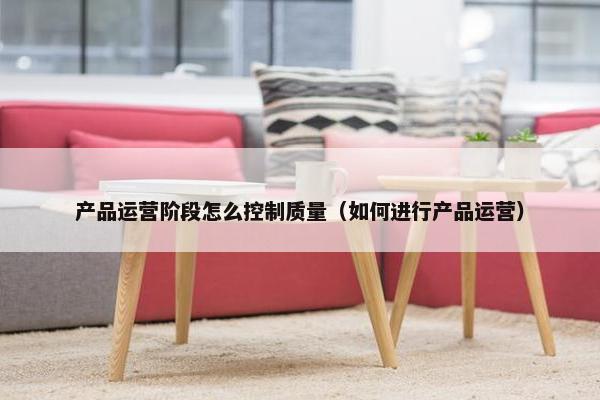 产品运营阶段怎么控制质量（如何进行产品运营）