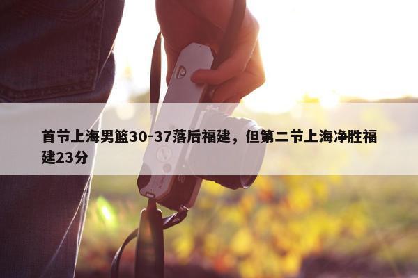 首节上海男篮30-37落后福建，但第二节上海净胜福建23分