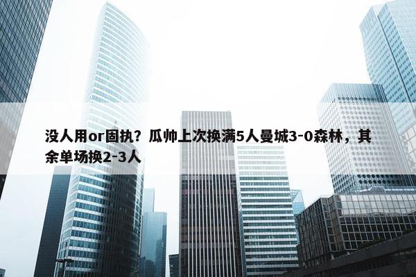 没人用or固执？瓜帅上次换满5人曼城3-0森林，其余单场换2-3人