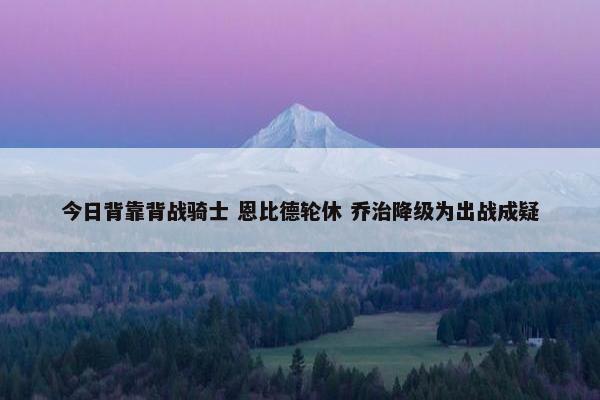 今日背靠背战骑士 恩比德轮休 乔治降级为出战成疑