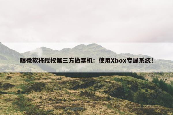 曝微软将授权第三方做掌机：使用Xbox专属系统！