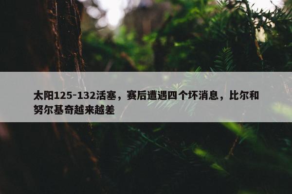 太阳125-132活塞，赛后遭遇四个坏消息，比尔和努尔基奇越来越差