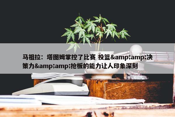 马祖拉：塔图姆掌控了比赛 投篮&amp;决策力&amp;抢板的能力让人印象深刻