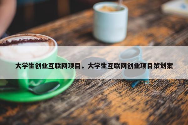 大学生创业互联网项目，大学生互联网创业项目策划案