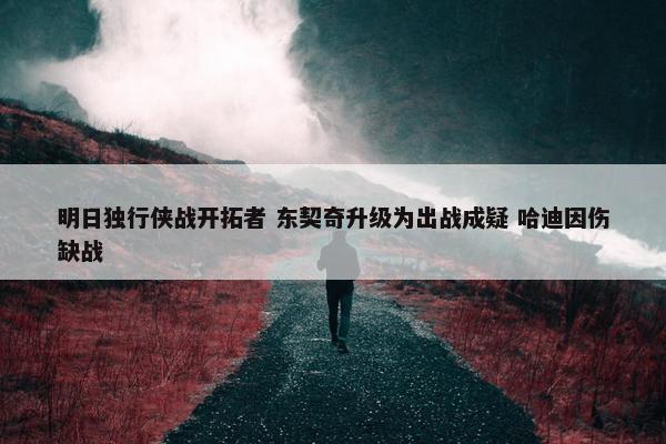 明日独行侠战开拓者 东契奇升级为出战成疑 哈迪因伤缺战