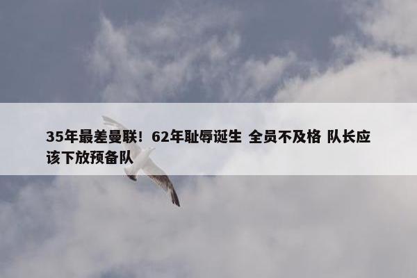 35年最差曼联！62年耻辱诞生 全员不及格 队长应该下放预备队