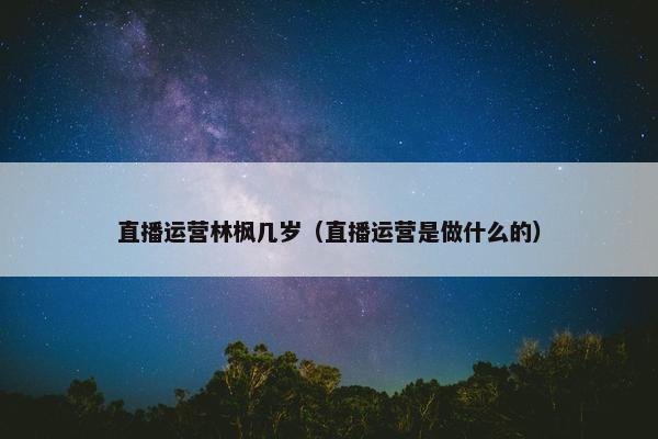 直播运营林枫几岁（直播运营是做什么的）