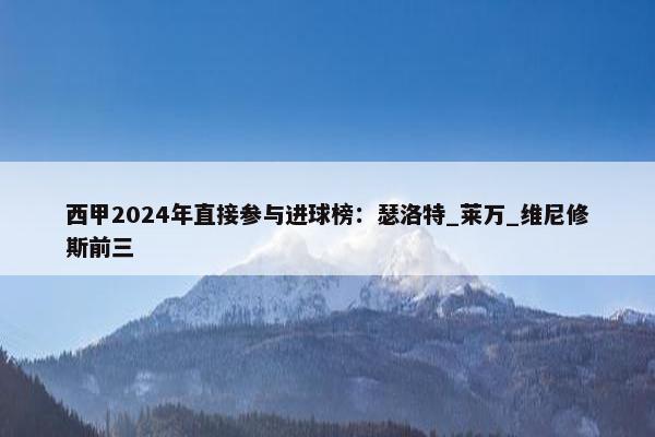 西甲2024年直接参与进球榜：瑟洛特_莱万_维尼修斯前三