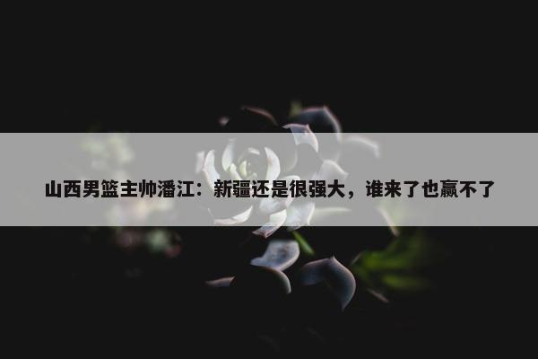 山西男篮主帅潘江：新疆还是很强大，谁来了也赢不了