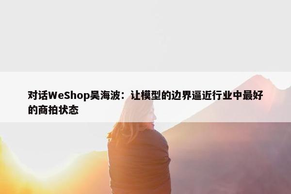 对话WeShop吴海波：让模型的边界逼近行业中最好的商拍状态