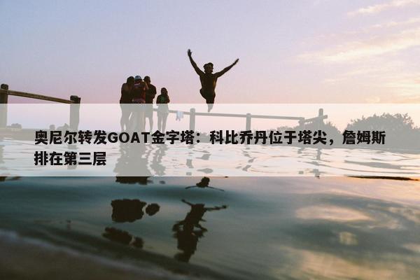 奥尼尔转发GOAT金字塔：科比乔丹位于塔尖，詹姆斯排在第三层