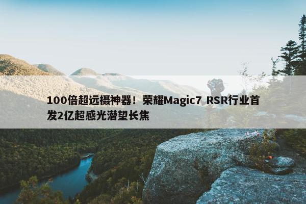 100倍超远摄神器！荣耀Magic7 RSR行业首发2亿超感光潜望长焦