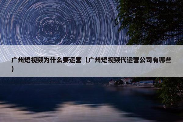 广州短视频为什么要运营（广州短视频代运营公司有哪些）