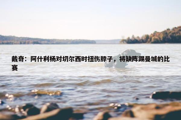 戴奇：阿什利杨对切尔西时扭伤脖子，将缺阵踢曼城的比赛