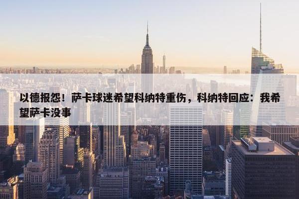 以德报怨！萨卡球迷希望科纳特重伤，科纳特回应：我希望萨卡没事