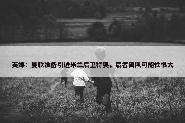 英媒：曼联准备引进米兰后卫特奥，后者离队可能性很大