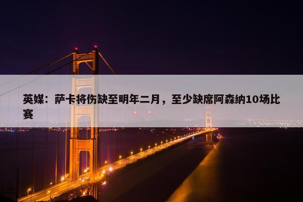 英媒：萨卡将伤缺至明年二月，至少缺席阿森纳10场比赛