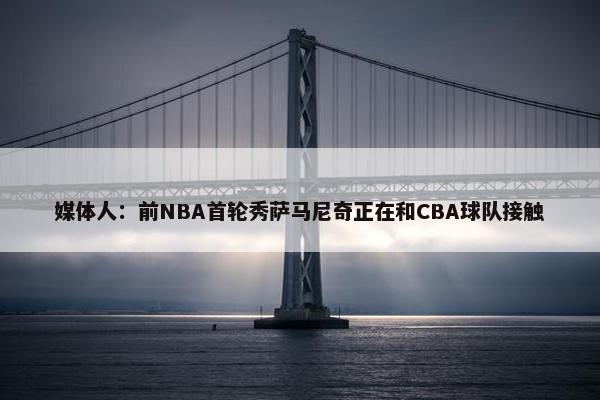 媒体人：前NBA首轮秀萨马尼奇正在和CBA球队接触