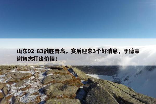 山东92-83战胜青岛，赛后迎来3个好消息，于德豪谢智杰打出价值！