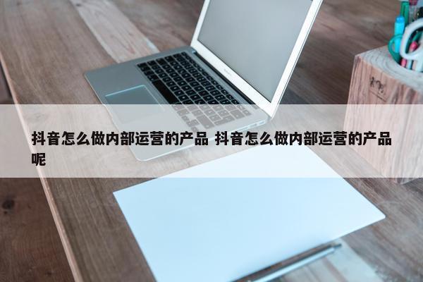 抖音怎么做内部运营的产品 抖音怎么做内部运营的产品呢