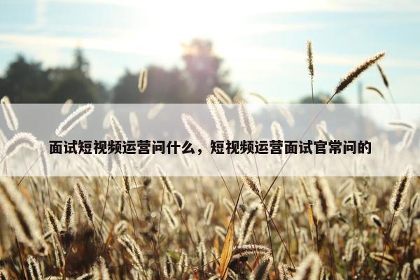 面试短视频运营问什么，短视频运营面试官常问的