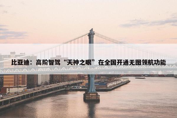 比亚迪：高阶智驾“天神之眼”在全国开通无图领航功能