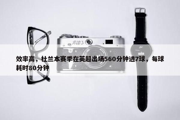 效率高，杜兰本赛季在英超出场560分钟进7球，每球耗时80分钟