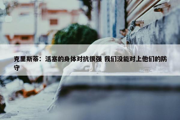 克里斯蒂：活塞的身体对抗很强 我们没能对上他们的防守