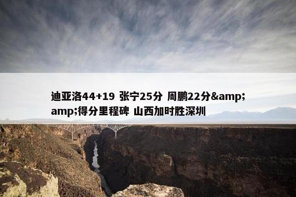 迪亚洛44+19 张宁25分 周鹏22分&amp;得分里程碑 山西加时胜深圳