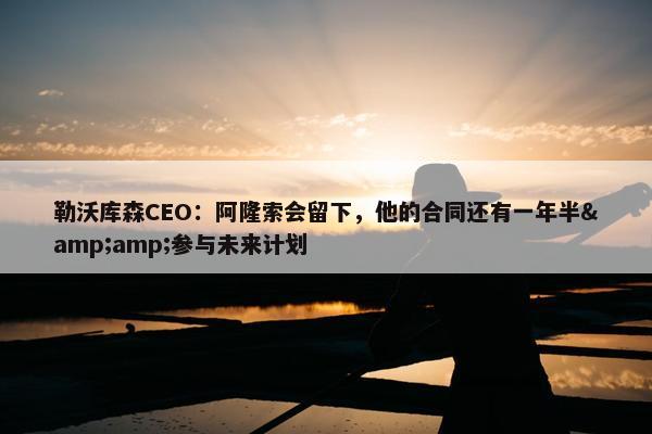 勒沃库森CEO：阿隆索会留下，他的合同还有一年半&amp;参与未来计划