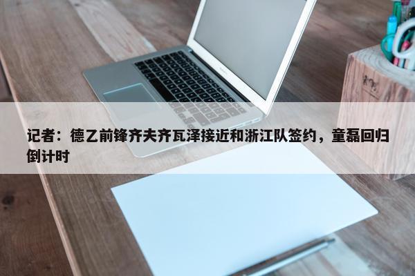 记者：德乙前锋齐夫齐瓦泽接近和浙江队签约，童磊回归倒计时