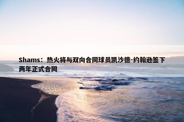 Shams：热火将与双向合同球员凯沙德-约翰逊签下两年正式合同