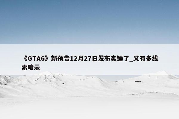 《GTA6》新预告12月27日发布实锤了_又有多线索暗示