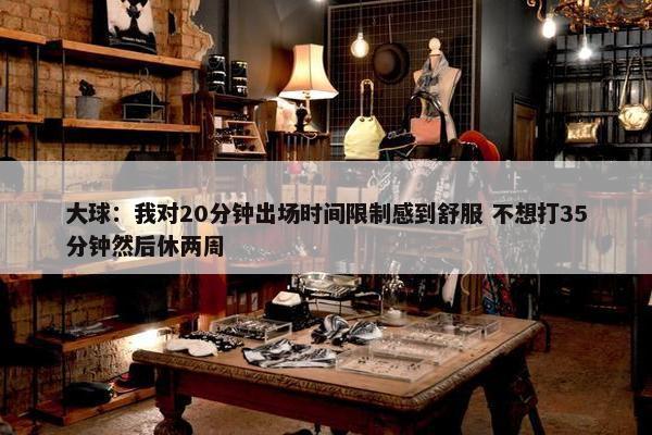 大球：我对20分钟出场时间限制感到舒服 不想打35分钟然后休两周