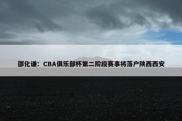 邵化谦：CBA俱乐部杯第二阶段赛事将落户陕西西安