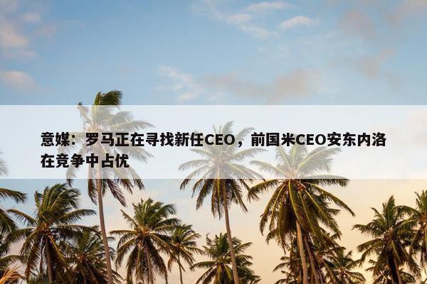 意媒：罗马正在寻找新任CEO，前国米CEO安东内洛在竞争中占优