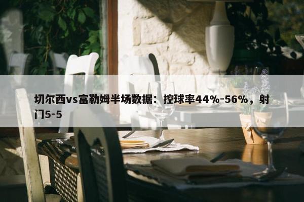 切尔西vs富勒姆半场数据：控球率44%-56%，射门5-5