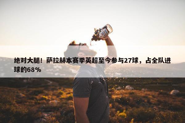 绝对大腿！萨拉赫本赛季英超至今参与27球，占全队进球的68%