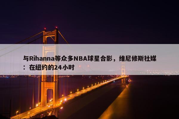 与Rihanna等众多NBA球星合影，维尼修斯社媒：在纽约的24小时