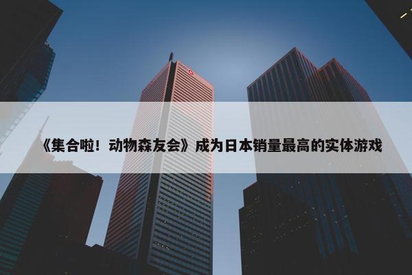 《集合啦！动物森友会》成为日本销量最高的实体游戏