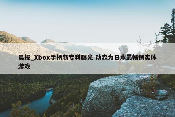 晨报_Xbox手柄新专利曝光 动森为日本最畅销实体游戏