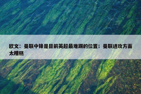 欧文：曼联中锋是目前英超最难踢的位置；曼联进攻方面太糟糕