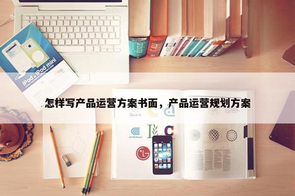 怎样写产品运营方案书面，产品运营规划方案